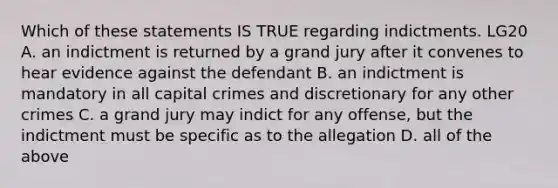 Which of these statements IS TRUE regarding indictments. LG20 A. an indictment is returned by a grand jury after it convenes to hear evidence against the defendant B. an indictment is mandatory in all capital crimes and discretionary for any other crimes C. a grand jury may indict for any offense, but the indictment must be specific as to the allegation D. all of the above