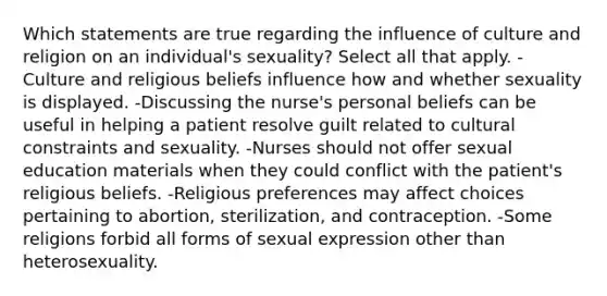 Which statements are true regarding the influence of culture and religion on an individual's sexuality? Select all that apply. -Culture and religious beliefs influence how and whether sexuality is displayed. -Discussing the nurse's personal beliefs can be useful in helping a patient resolve guilt related to cultural constraints and sexuality. -Nurses should not offer sexual education materials when they could conflict with the patient's religious beliefs. -Religious preferences may affect choices pertaining to abortion, sterilization, and contraception. -Some religions forbid all forms of sexual expression other than heterosexuality.