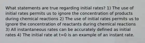 What statements are true regarding initial rates? 1) The use of initial rates permits us to ignore the concentration of products during chemical reactions 2) The use of initial rates permits us to ignore the concentration of reactants during chemical reactions 3) All instantaneous rates can be accurately defined as initial rates 4) The initial rate at t=0 is an example of an instant rate.