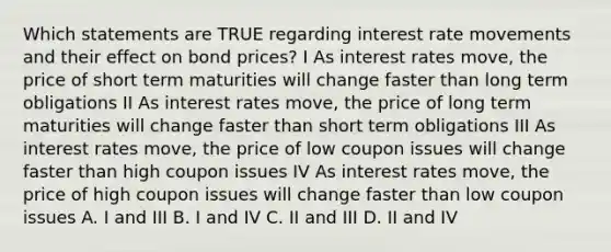 Which statements are TRUE regarding interest rate movements and their effect on bond prices? I As interest rates move, the price of short term maturities will change faster than long term obligations II As interest rates move, the price of long term maturities will change faster than short term obligations III As interest rates move, the price of low coupon issues will change faster than high coupon issues IV As interest rates move, the price of high coupon issues will change faster than low coupon issues A. I and III B. I and IV C. II and III D. II and IV