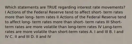 Which statements are TRUE regarding interest rate movements? I Actions of the Federal Reserve tend to affect short- term rates more than long- term rates II Actions of the Federal Reserve tend to affect long- term rates more than short- term rates III Short-term rates are more volatile than long-term rates IV Long-term rates are more volatile than short-term rates A. I and III B. I and IV C. II and III D. II and IV