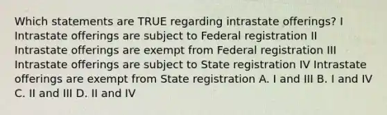 Which statements are TRUE regarding intrastate offerings? I Intrastate offerings are subject to Federal registration II Intrastate offerings are exempt from Federal registration III Intrastate offerings are subject to State registration IV Intrastate offerings are exempt from State registration A. I and III B. I and IV C. II and III D. II and IV