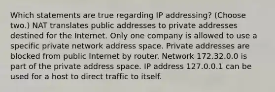 Which statements are true regarding IP addressing? (Choose two.) NAT translates public addresses to private addresses destined for the Internet. Only one company is allowed to use a specific private network address space. Private addresses are blocked from public Internet by router. Network 172.32.0.0 is part of the private address space. IP address 127.0.0.1 can be used for a host to direct traffic to itself.