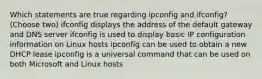 Which statements are true regarding ipconfig and ifconfig? (Choose two) ifconfig displays the address of the default gateway and DNS server ifconfig is used to display basic IP configuration information on Linux hosts ipconfig can be used to obtain a new DHCP lease ipconfig is a universal command that can be used on both Microsoft and Linux hosts