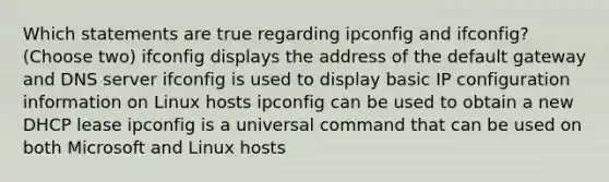 Which statements are true regarding ipconfig and ifconfig? (Choose two) ifconfig displays the address of the default gateway and DNS server ifconfig is used to display basic IP configuration information on Linux hosts ipconfig can be used to obtain a new DHCP lease ipconfig is a universal command that can be used on both Microsoft and Linux hosts