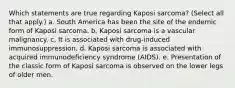 Which statements are true regarding Kaposi sarcoma? (Select all that apply.) a. South America has been the site of the endemic form of Kaposi sarcoma. b. Kaposi sarcoma is a vascular malignancy. c. It is associated with drug-induced immunosuppression. d. Kaposi sarcoma is associated with acquired immunodeficiency syndrome (AIDS). e. Presentation of the classic form of Kaposi sarcoma is observed on the lower legs of older men.