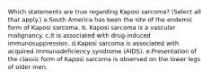 Which statements are true regarding Kaposi sarcoma? (Select all that apply.) a.South America has been the site of the endemic form of Kaposi sarcoma. b. Kaposi sarcoma is a vascular malignancy. c.It is associated with drug-induced immunosuppression. d.Kaposi sarcoma is associated with acquired immunodeficiency syndrome (AIDS). e.Presentation of the classic form of Kaposi sarcoma is observed on the lower legs of older men.