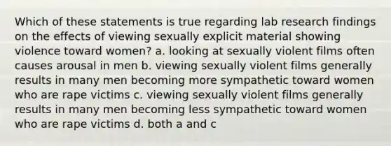 Which of these statements is true regarding lab research findings on the effects of viewing sexually explicit material showing violence toward women? a. looking at sexually violent films often causes arousal in men b. viewing sexually violent films generally results in many men becoming more sympathetic toward women who are rape victims c. viewing sexually violent films generally results in many men becoming less sympathetic toward women who are rape victims d. both a and c