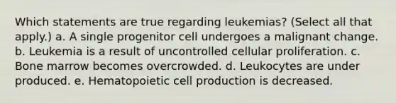 Which statements are true regarding leukemias? (Select all that apply.) a. A single progenitor cell undergoes a malignant change. b. Leukemia is a result of uncontrolled cellular proliferation. c. Bone marrow becomes overcrowded. d. Leukocytes are under produced. e. Hematopoietic cell production is decreased.