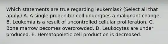 Which statements are true regarding leukemias? (Select all that apply.) A. A single progenitor cell undergoes a malignant change. B. Leukemia is a result of uncontrolled cellular proliferation. C. Bone marrow becomes overcrowded. D. Leukocytes are under produced. E. Hematopoietic cell production is decreased.