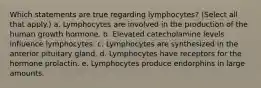 Which statements are true regarding lymphocytes? (Select all that apply.) a. Lymphocytes are involved in the production of the human growth hormone. b. Elevated catecholamine levels influence lymphocytes. c. Lymphocytes are synthesized in the anterior pituitary gland. d. Lymphocytes have receptors for the hormone prolactin. e. Lymphocytes produce endorphins in large amounts.