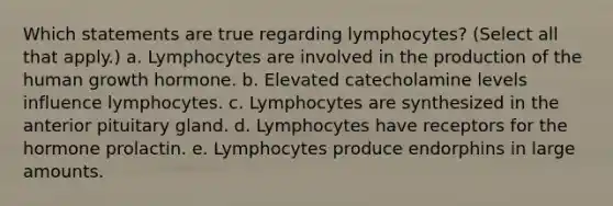 Which statements are true regarding lymphocytes? (Select all that apply.) a. Lymphocytes are involved in the production of the human growth hormone. b. Elevated catecholamine levels influence lymphocytes. c. Lymphocytes are synthesized in the anterior pituitary gland. d. Lymphocytes have receptors for the hormone prolactin. e. Lymphocytes produce endorphins in large amounts.