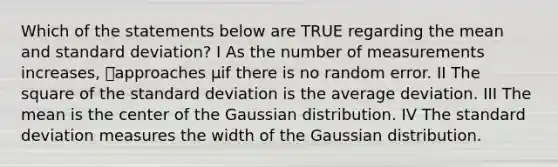 Which of the statements below are TRUE regarding the mean and standard deviation? I As the number of measurements increases, 푥̅approaches μif there is no random error. II The square of the standard deviation is the average deviation. III The mean is the center of the Gaussian distribution. IV The standard deviation measures the width of the Gaussian distribution.