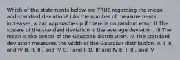 Which of the statements below are TRUE regarding the mean and standard deviation? I As the number of measurements increases, x bar approaches μ if there is no random error. II The square of the standard deviation is the average deviation. III The mean is the center of the Gaussian distribution. IV The standard deviation measures the width of the Gaussian distribution. A. I, II, and IV B. II, III, and IV C. I and II D. III and IV E. I, III, and IV