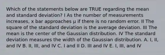 Which of the statements below are TRUE regarding the mean and standard deviation? I As the number of measurements increases, x bar approaches μ if there is no random error. II The square of the standard deviation is the average deviation. III The mean is the center of the Gaussian distribution. IV The standard deviation measures the width of the Gaussian distribution. A. I, II, and IV B. II, III, and IV C. I and II D. III and IV E. I, III, and IV