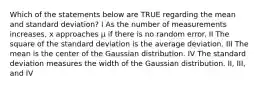 Which of the statements below are TRUE regarding the mean and standard deviation? I As the number of measurements increases, x approaches μ if there is no random error. II The square of the standard deviation is the average deviation. III The mean is the center of the Gaussian distribution. IV The standard deviation measures the width of the Gaussian distribution. II, III, and IV