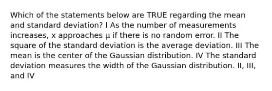 Which of the statements below are TRUE regarding the mean and standard deviation? I As the number of measurements increases, x approaches μ if there is no random error. II The square of the standard deviation is the average deviation. III The mean is the center of the Gaussian distribution. IV The standard deviation measures the width of the Gaussian distribution. II, III, and IV