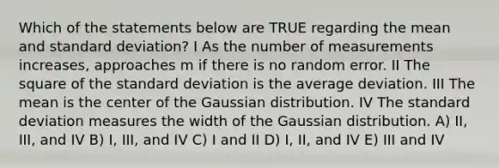 Which of the statements below are TRUE regarding the mean and standard deviation? I As the number of measurements increases, approaches m if there is no random error. II The square of the standard deviation is the average deviation. III The mean is the center of the Gaussian distribution. IV The standard deviation measures the width of the Gaussian distribution. A) II, III, and IV B) I, III, and IV C) I and II D) I, II, and IV E) III and IV