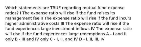 Which statements are TRUE regarding mutual fund expense ratios? I The expense ratio will rise if the fund raises its management fee II The expense ratio will rise if the fund incurs higher administrative costs III The expense ratio will rise if the fund experiences large investment inflows IV The expense ratio will rise if the fund experiences large redemptions A - I and II only B - III and IV only C - I, II, and IV D - I, II, III, IV