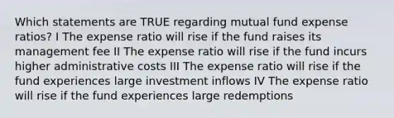 Which statements are TRUE regarding mutual fund expense ratios? I The expense ratio will rise if the fund raises its management fee II The expense ratio will rise if the fund incurs higher administrative costs III The expense ratio will rise if the fund experiences large investment inflows IV The expense ratio will rise if the fund experiences large redemptions