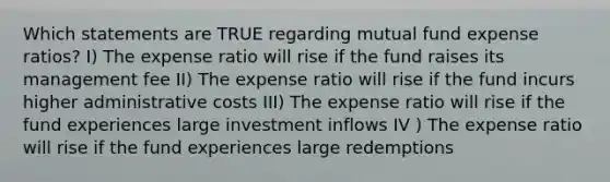 Which statements are TRUE regarding mutual fund expense ratios? I) The expense ratio will rise if the fund raises its management fee II) The expense ratio will rise if the fund incurs higher administrative costs III) The expense ratio will rise if the fund experiences large investment inflows IV ) The expense ratio will rise if the fund experiences large redemptions