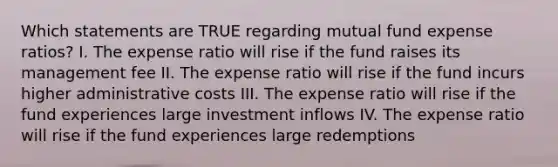 Which statements are TRUE regarding mutual fund expense ratios? I. The expense ratio will rise if the fund raises its management fee II. The expense ratio will rise if the fund incurs higher administrative costs III. The expense ratio will rise if the fund experiences large investment inflows IV. The expense ratio will rise if the fund experiences large redemptions