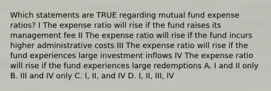 Which statements are TRUE regarding mutual fund expense ratios? I The expense ratio will rise if the fund raises its management fee II The expense ratio will rise if the fund incurs higher administrative costs III The expense ratio will rise if the fund experiences large investment inflows IV The expense ratio will rise if the fund experiences large redemptions A. I and II only B. III and IV only C. I, II, and IV D. I, II, III, IV