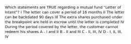 Which statements are TRUE regarding a mutual fund "Letter of Intent"? I The letter can cover a period of 16 months II The letter can be backdated 90 days III The extra shares purchased under the breakpoint are held in escrow until the letter is completed IV During the period covered by the letter, the customer cannot redeem his shares A - I and II B - II and III C - II, III, IV D - I, II, III, IV