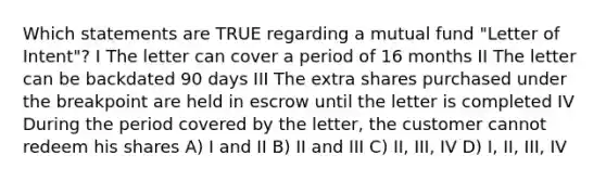 Which statements are TRUE regarding a mutual fund "Letter of Intent"? I The letter can cover a period of 16 months II The letter can be backdated 90 days III The extra shares purchased under the breakpoint are held in escrow until the letter is completed IV During the period covered by the letter, the customer cannot redeem his shares A) I and II B) II and III C) II, III, IV D) I, II, III, IV