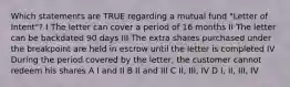 Which statements are TRUE regarding a mutual fund "Letter of Intent"? I The letter can cover a period of 16 months II The letter can be backdated 90 days III The extra shares purchased under the breakpoint are held in escrow until the letter is completed IV During the period covered by the letter, the customer cannot redeem his shares A I and II B II and III C II, III, IV D I, II, III, IV