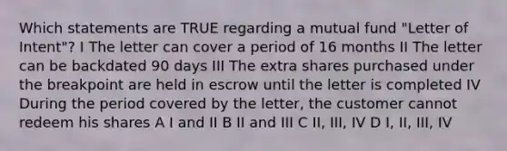 Which statements are TRUE regarding a mutual fund "Letter of Intent"? I The letter can cover a period of 16 months II The letter can be backdated 90 days III The extra shares purchased under the breakpoint are held in escrow until the letter is completed IV During the period covered by the letter, the customer cannot redeem his shares A I and II B II and III C II, III, IV D I, II, III, IV