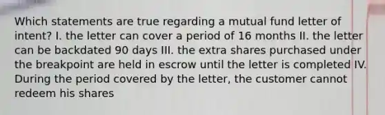 Which statements are true regarding a mutual fund letter of intent? I. the letter can cover a period of 16 months II. the letter can be backdated 90 days III. the extra shares purchased under the breakpoint are held in escrow until the letter is completed IV. During the period covered by the letter, the customer cannot redeem his shares