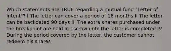 Which statements are TRUE regarding a mutual fund "Letter of Intent"? I The letter can cover a period of 16 months II The letter can be backdated 90 days III The extra shares purchased under the breakpoint are held in escrow until the letter is completed IV During the period covered by the letter, the customer cannot redeem his shares