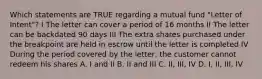 Which statements are TRUE regarding a mutual fund "Letter of Intent"? I The letter can cover a period of 16 months II The letter can be backdated 90 days III The extra shares purchased under the breakpoint are held in escrow until the letter is completed IV During the period covered by the letter, the customer cannot redeem his shares A. I and II B. II and III C. II, III, IV D. I, II, III, IV