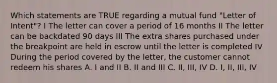 Which statements are TRUE regarding a mutual fund "Letter of Intent"? I The letter can cover a period of 16 months II The letter can be backdated 90 days III The extra shares purchased under the breakpoint are held in escrow until the letter is completed IV During the period covered by the letter, the customer cannot redeem his shares A. I and II B. II and III C. II, III, IV D. I, II, III, IV