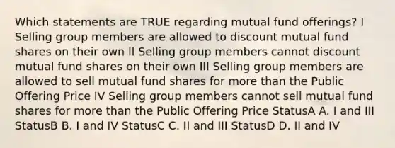 Which statements are TRUE regarding mutual fund offerings? I Selling group members are allowed to discount mutual fund shares on their own II Selling group members cannot discount mutual fund shares on their own III Selling group members are allowed to sell mutual fund shares for more than the Public Offering Price IV Selling group members cannot sell mutual fund shares for more than the Public Offering Price StatusA A. I and III StatusB B. I and IV StatusC C. II and III StatusD D. II and IV