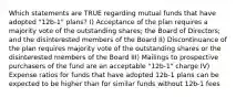 Which statements are TRUE regarding mutual funds that have adopted "12b-1" plans? I) Acceptance of the plan requires a majority vote of the outstanding shares; the Board of Directors; and the disinterested members of the Board II) Discontinuance of the plan requires majority vote of the outstanding shares or the disinterested members of the Board III) Mailings to prospective purchasers of the fund are an acceptable "12b-1" charge IV) Expense ratios for funds that have adopted 12b-1 plans can be expected to be higher than for similar funds without 12b-1 fees