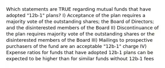 Which statements are TRUE regarding mutual funds that have adopted "12b-1" plans? I) Acceptance of the plan requires a majority vote of the outstanding shares; the Board of Directors; and the disinterested members of the Board II) Discontinuance of the plan requires majority vote of the outstanding shares or the disinterested members of the Board III) Mailings to prospective purchasers of the fund are an acceptable "12b-1" charge IV) Expense ratios for funds that have adopted 12b-1 plans can be expected to be higher than for similar funds without 12b-1 fees