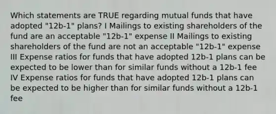 Which statements are TRUE regarding mutual funds that have adopted "12b-1" plans? I Mailings to existing shareholders of the fund are an acceptable "12b-1" expense II Mailings to existing shareholders of the fund are not an acceptable "12b-1" expense III Expense ratios for funds that have adopted 12b-1 plans can be expected to be lower than for similar funds without a 12b-1 fee IV Expense ratios for funds that have adopted 12b-1 plans can be expected to be higher than for similar funds without a 12b-1 fee