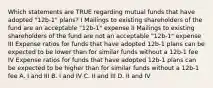 Which statements are TRUE regarding mutual funds that have adopted "12b-1" plans? I Mailings to existing shareholders of the fund are an acceptable "12b-1" expense II Mailings to existing shareholders of the fund are not an acceptable "12b-1" expense III Expense ratios for funds that have adopted 12b-1 plans can be expected to be lower than for similar funds without a 12b-1 fee IV Expense ratios for funds that have adopted 12b-1 plans can be expected to be higher than for similar funds without a 12b-1 fee A. I and III B. I and IV C. II and III D. II and IV