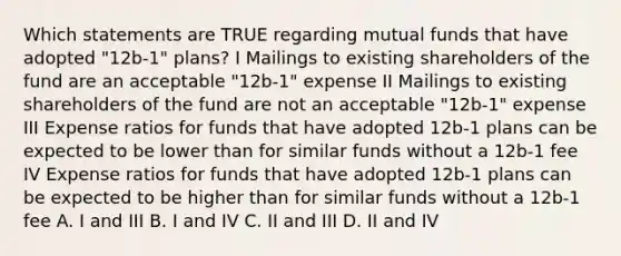 Which statements are TRUE regarding mutual funds that have adopted "12b-1" plans? I Mailings to existing shareholders of the fund are an acceptable "12b-1" expense II Mailings to existing shareholders of the fund are not an acceptable "12b-1" expense III Expense ratios for funds that have adopted 12b-1 plans can be expected to be lower than for similar funds without a 12b-1 fee IV Expense ratios for funds that have adopted 12b-1 plans can be expected to be higher than for similar funds without a 12b-1 fee A. I and III B. I and IV C. II and III D. II and IV