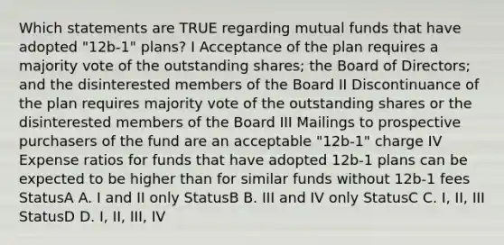 Which statements are TRUE regarding mutual funds that have adopted "12b-1" plans? I Acceptance of the plan requires a majority vote of the outstanding shares; the Board of Directors; and the disinterested members of the Board II Discontinuance of the plan requires majority vote of the outstanding shares or the disinterested members of the Board III Mailings to prospective purchasers of the fund are an acceptable "12b-1" charge IV Expense ratios for funds that have adopted 12b-1 plans can be expected to be higher than for similar funds without 12b-1 fees StatusA A. I and II only StatusB B. III and IV only StatusC C. I, II, III StatusD D. I, II, III, IV