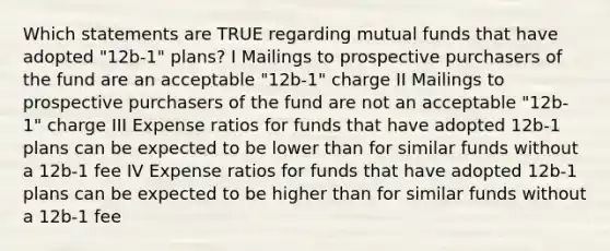 Which statements are TRUE regarding mutual funds that have adopted "12b-1" plans? I Mailings to prospective purchasers of the fund are an acceptable "12b-1" charge II Mailings to prospective purchasers of the fund are not an acceptable "12b-1" charge III Expense ratios for funds that have adopted 12b-1 plans can be expected to be lower than for similar funds without a 12b-1 fee IV Expense ratios for funds that have adopted 12b-1 plans can be expected to be higher than for similar funds without a 12b-1 fee