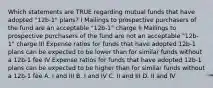 Which statements are TRUE regarding mutual funds that have adopted "12b-1" plans? I Mailings to prospective purchasers of the fund are an acceptable "12b-1" charge II Mailings to prospective purchasers of the fund are not an acceptable "12b-1" charge III Expense ratios for funds that have adopted 12b-1 plans can be expected to be lower than for similar funds without a 12b-1 fee IV Expense ratios for funds that have adopted 12b-1 plans can be expected to be higher than for similar funds without a 12b-1 fee A. I and III B. I and IV C. II and III D. II and IV