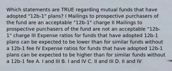 Which statements are TRUE regarding mutual funds that have adopted "12b-1" plans? I Mailings to prospective purchasers of the fund are an acceptable "12b-1" charge II Mailings to prospective purchasers of the fund are not an acceptable "12b-1" charge III Expense ratios for funds that have adopted 12b-1 plans can be expected to be lower than for similar funds without a 12b-1 fee IV Expense ratios for funds that have adopted 12b-1 plans can be expected to be higher than for similar funds without a 12b-1 fee A. I and III B. I and IV C. II and III D. II and IV