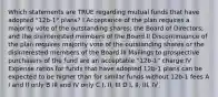 Which statements are TRUE regarding mutual funds that have adopted "12b-1" plans? I Acceptance of the plan requires a majority vote of the outstanding shares; the Board of Directors; and the disinterested members of the Board II Discontinuance of the plan requires majority vote of the outstanding shares or the disinterested members of the Board III Mailings to prospective purchasers of the fund are an acceptable "12b-1" charge IV Expense ratios for funds that have adopted 12b-1 plans can be expected to be higher than for similar funds without 12b-1 fees A I and II only B III and IV only C I, II, III D I, II, III, IV