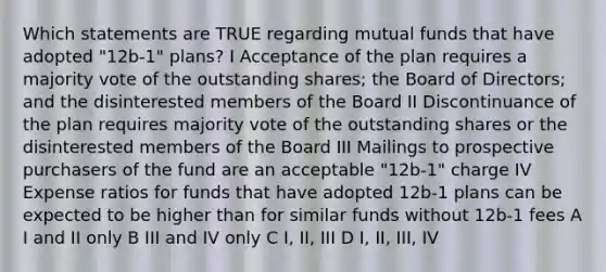 Which statements are TRUE regarding mutual funds that have adopted "12b-1" plans? I Acceptance of the plan requires a majority vote of the outstanding shares; the Board of Directors; and the disinterested members of the Board II Discontinuance of the plan requires majority vote of the outstanding shares or the disinterested members of the Board III Mailings to prospective purchasers of the fund are an acceptable "12b-1" charge IV Expense ratios for funds that have adopted 12b-1 plans can be expected to be higher than for similar funds without 12b-1 fees A I and II only B III and IV only C I, II, III D I, II, III, IV