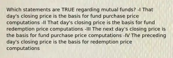 Which statements are TRUE regarding mutual funds? -I That day's closing price is the basis for fund purchase price computations -II That day's closing price is the basis for fund redemption price computations -III The next day's closing price is the basis for fund purchase price computations -IV The preceding day's closing price is the basis for redemption price computations