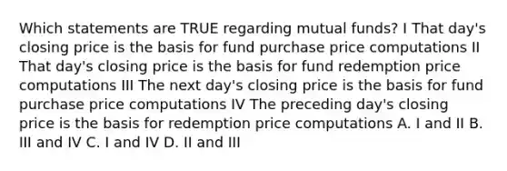 Which statements are TRUE regarding mutual funds? I That day's closing price is the basis for fund purchase price computations II That day's closing price is the basis for fund redemption price computations III The next day's closing price is the basis for fund purchase price computations IV The preceding day's closing price is the basis for redemption price computations A. I and II B. III and IV C. I and IV D. II and III