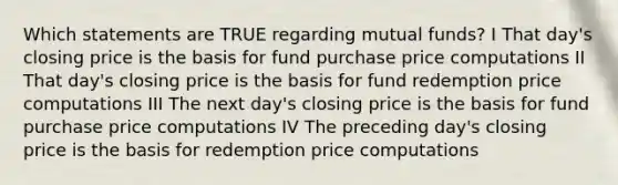 Which statements are TRUE regarding mutual funds? I That day's closing price is the basis for fund purchase price computations II That day's closing price is the basis for fund redemption price computations III The next day's closing price is the basis for fund purchase price computations IV The preceding day's closing price is the basis for redemption price computations